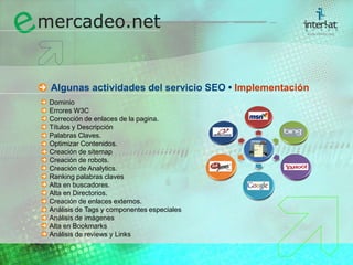 Algunas actividades del servicio SEO • ImplementaciónDominio	Errores W3C	Corrección de enlaces de la pagina.	Títulos y Descripción	Palabras Claves.	Optimizar Contenidos.	Creación de sitemap	Creación de robots.	Creación de Analytics.	Ranking palabras claves	Alta en buscadores.	Alta en Directorios.	Creación de enlaces externos.	Análisis de Tags y componentes especiales	Análisis de imágenes	Alta en Bookmarks	Análisis de reviews y Links