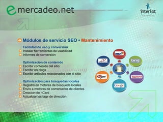Módulos de servicio SEO • MantenimientoFacilidad de uso y conversión	Instalar herramientas de usabilidad	Informes de conversión Optimización de contenido	Escribir contenido del sitio	Escribir en blogs	Escribir artículos relacionados con el sitioOptimización para búsquedas locales	Registro en motores de búsqueda locales	Envío a motores de comentarios de clientes	Creación de hCard	Actualizar los tags de dirección