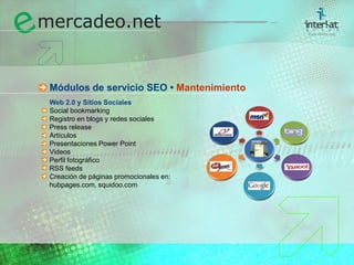 Módulos de servicio SEO • MantenimientoWeb 2.0 y Sitios Sociales	Social bookmarking	Registro en blogs y redes sociales	Press release	Artículos	Presentaciones Power Point	Videos	Perfil fotográfico	RSS feeds	Creación de páginas promocionales en: 	hubpages.com, squidoo.com