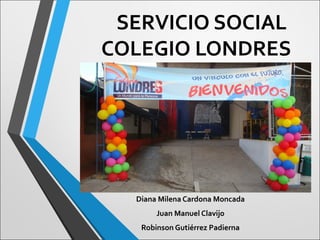 SERVICIO SOCIAL
COLEGIO LONDRES
Diana Milena Cardona Moncada
Juan Manuel Clavijo
Robinson Gutiérrez Padierna
 