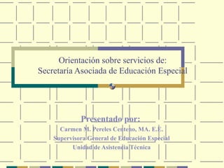 Orientación sobre servicios de:
Secretaría Asociada de Educación Especial




             Presentado por:
      Carmen M. Pereles Centeno, MA. E.E.
    Supervisora General de Educación Especial
          Unidad de Asistencia Técnica
 