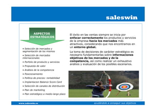 saleswin

            ASPECTOS                        El éxito en las ventas siempre se inicia por
          ESTRATÉGICOS                      enfocar correctamente los productos y servicios
                                            de la empresa hacia los mercados más
                                            atractivos, considerando que nos encontramos en
                                            un entorno global.
   • Selección de mercados y
   segmentación de los mismos               La toma de decisiones de carácter estratégico es
   • Selección de mercados                  necesario fundamentarlas sobre informaciones
   internacionales                          objetivas de los mercados y de la
   • Porfolio de producto y servicios       competencia, así como realizar un exhaustivo
                                            análisis y evaluación de los posibles escenarios.
   • Propuesta de valor
   • Análisis de la competencia
   • Posicionamiento
   • Política de precios: rentabilidad
   • Implantacion Balance Score Card
   • Selección de canales de distribución
   • Plan de marketing
   • Plan estratégico a medio-largo plazo



www.saleswin.es                                               ayudándole a conseguir sus objetivos
 
