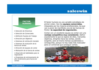 saleswin

              FACTOR                     El factor humano es una variable estratégica de
              HUMANO                     primer orden. Son los equipos comerciales,
                                         integrados por los mejores profesionales, los que
                                         van a poner de manifiesto una de las fuerzas de
                                         Porter: la capacidad de negociación.
   • Selección de Directivos
   • Selección de Comerciales            Contar con un excelente equipo es contar con una
                                         ventaja competitiva muy consistente. Definir
   • Definición Puestos de Trabajo
                                         exactamente lo que se espera de ellos, marcarles
   • Dirección por Objetivos             objetivos, dirigirlos hacia las ventas, siendo
   • Sistemas de retribución Variable    exigente, pero al mismo tiempo ayudándoles a
                                         conseguirlas, porque no hay nada más motivador
   • Sistemas de evaluación de la
   fuerza de ventas                      para un comercial que conseguir ventas.
   • Dirección de equipos de venta
   • Motivación de la fuerza de ventas
   • Desarrollo de habilidades para la
   negociación
   • Programas de entrenamiento de
   alto rendimiento para fuerza de
   ventas


www.saleswin.es                                            ayudándole a conseguir sus objetivos
 