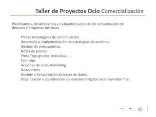 Taller de Proyectos Ocio Comercialización
Planificamos, desarrollamos y evaluamos acciones de comunicación de
destinos y empresas turísticas.
Planes estratégicos de comunicación.
Desarrollo e implementación de estrategias de acciones.
Gestión de presupuestos.
Notas de prensa.
Press Trips grupos, individual, …
Fam trips
Acciones de cross-marketing
Newsletters
Gestión y Actualización de bases de datos.
Organización y coordinación de eventos dirigidos al consumidor final.
 