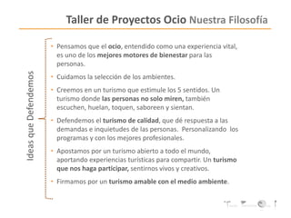 Taller de Proyectos Ocio Nuestra Filosofía
• Pensamos que el ocio, entendido como una experiencia vital,
es uno de los mejores motores de bienestar para las
personas.
• Cuidamos la selección de los ambientes.
• Creemos en un turismo que estimule los 5 sentidos. Un
turismo donde las personas no solo miren, también
escuchen, huelan, toquen, saboreen y sientan.
• Defendemos el turismo de calidad, que dé respuesta a las
demandas e inquietudes de las personas. Personalizando los
programas y con los mejores profesionales.
• Apostamos por un turismo abierto a todo el mundo,
aportando experiencias turísticas para compartir. Un turismo
que nos haga participar, sentirnos vivos y creativos.
• Firmamos por un turismo amable con el medio ambiente.
IdeasqueDefendemos
 