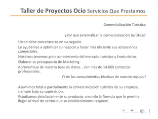 Taller de Proyectos Ocio Servicios Que Prestamos
Comercialización Turística
¿Por qué externalizar la comercialización turística?
Usted debe concentrarse en su negocio
Le ayudamos a optimizar su negocio y hacer más eficiente sus actuaciones
comerciales.
Nosotros tenemos gran conocimiento del mercado turístico y Enoturístico.
Elaborar su presupuesto de Marketing.
Aprovéchese de nuestra base de datos... con más de 14.000 contactos
profesionales.
¡Y de los conocimientos técnicos de nuestro equipo!
Asumimos total o parcialmente la comercialización turística de su empresa,
siempre bajo su supervisión.
Estudiamos detalladamente su producto, creando la fórmula que le permita
llegar al nivel de ventas que su establecimiento requiere.
 