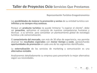 Representación Turístico-Enogastronomica
Las posibilidades de mejorar la promoción y ventas de su entidad turística son
infinitas y no siempre muy costosas.
Porque un producto turístico no puede limitarse “a esperar el cliente”, debe
ser proactivo, aplicamos el conjunto de nuestras competencias humanas y
técnicas a su servicio para consolidar un planteamiento global de estrategia
turística y de comercialización.
El conocimiento del mercado, con más de 30 años de experiencia, nos permite
alcanzar los resultados esperados con menor tiempo y coste, aprovechando
oportunidades de promoción en cada uno de los segmentos identificados.
La externalización de los servicios de marketing y comunicación es una
alternativa rentable.
Analizaremos detalladamente su empresa para presentarle la mejor alternativa
según sus necesidades.
Taller de Proyectos Ocio Servicios Que Prestamos
 