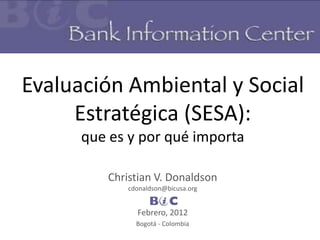 Evaluación Ambiental y Social
     Estratégica (SESA):
      que es y por qué importa

         Christian V. Donaldson
             cdonaldson@bicusa.org
                     BIC
               Febrero, 2012
               Bogotá - Colombia
 