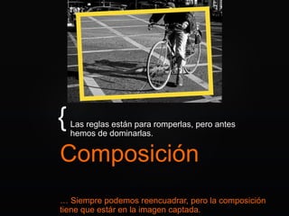 {
Composición
Las reglas están para romperlas, pero antes
hemos de dominarlas.
… Siempre podemos reencuadrar, pero la composición
tiene que estár en la imagen captada.
 