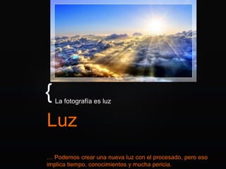 {
Luz
La fotografía es luz
… Podemos crear una nueva luz con el procesado, pero eso
implica tiempo, conocimientos y mucha pericia.
 