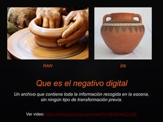 Que es el negativo digital
Un archivo que contiene toda la información recogida en la escena,
sin ningún tipo de transformación previa.
Ver video: https://www.youtube.com/watch?v=0bYNsbcCXUE
RAW jpg
 