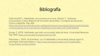 Bibliografía
Solana.N.(2017 ). Habilidades comunicativas en el aula. (Edición 1). Destrezas
comunicativas. Centro Regional de formación del profesor. Consejería de Educación,
Cultura y deportes. Pág. web:
http://centroformacionprofesorado.castillalamancha.es/comunidad/crfp/recurso/habilidade
s-comunicativas-en-el-aula-edicion-1/ae28c2a5-672d-4bd3-a791-b78f7361834c
Sonaja, Z. (2019). Habilidades que todo comunicador debe de tener. Universidad Mexicana.
Pag. Web: https://unimex.edu.mx/soyunimex/?p=238
Palomares, L. (2019, 24 diciembre). Las 12 habilidades comunicativas básicas según la
psicología. avancepsicologicos. https://www.avancepsicologos.com/7-habilidades-
comunicativas-fundamentales/
 