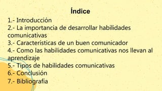 Índice
1.- Introducción
2.- La importancia de desarrollar habilidades
comunicativas
3.- Características de un buen comunicador
4.- Como las habilidades comunicativas nos llevan al
aprendizaje
5.- Tipos de habilidades comunicativas
6.- Conclusión
7.- Bibliografía
 