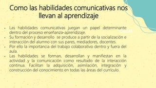 Como las habilidades comunicativas nos
llevan al aprendizaje
Good
• Las habilidades comunicativas juegan un papel determinante
dentro del proceso enseñanza-aprendizaje.
• Su formación y desarrollo se produce a partir de la socialización e
interacción del alumno con sus pares, mediadores, docentes.
• Por ello la importancia del trabajo colaborativo dentro y fuera del
aula.
• Las habilidades se forman, desarrollan y manifiestan en la
actividad y la comunicación como resultado de la interacción
continua. Facilitan la adquisición, asimilación, integración y
construcción del conocimiento en todas las áreas del currículo.
 