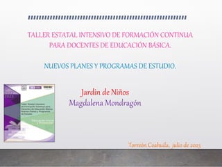 Jardin de Niños
Magdalena Mondragón
Torreón Coahuila, julio de 2023
TALLER ESTATAL INTENSIVO DE FORMACIÓN CONTINUA
PARA DOCENTES DE EDUCACIÓN BÁSICA.
NUEVOS PLANES Y PROGRAMAS DE ESTUDIO.
 
