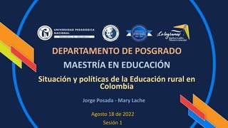 Agosto 18 de 2022
Sesión 1
Situación y políticas de la Educación rural en
Colombia
DEPARTAMENTO DE POSGRADO
MAESTRÍA EN EDUCACIÓN
Jorge Posada - Mary Lache
 