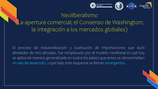 Neoliberalismo
(La apertura comercial; el Consenso de Washington;
la Integración a los mercados globales)
El proceso de industrialización y sustitución de importaciones que duró
alrededor de tres décadas, fue remplazado por el modelo neoliberal el cual hoy
se aplica de manera generalizada en todos los países que antes se denominaban
en vías de desarrollo, y que bajo este esquema se llaman emergentes.
 