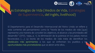 Las Estrategias de Vida (Medios de Vida, Estrategias
de Supervivencia, del inglés, livelihood)
El Departamento para el Desarrollo Internacional del Reino Unido se refiere a
esta corriente del pensamiento como la “teoría de los medios de vida [que]
representa una manera de concebir los objetivos, el alcance y las prioridades del
desarrollo” (DFID, 1999, p. 1). la eliminación de la pobreza en los países menos
favorecidos (…) La teoría de los medios de vida trata de identificar los
obstáculos más apremiantes a los que se enfrentan los pueblos y las
oportunidades más prometedoras que se abren ante ellos.
 
