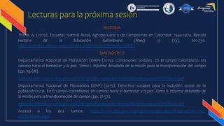 Lecturas para la próxima sesión
HISTORIA
Triana, A. (2010), Escuelas Normal Rural, Agropecuaria y de Campesinas en Colombia: 1934-1974. Revista
Historia de la Educación Colombiana (Rhec) 13 (13), 201-230.
https://revistas.udenar.edu.co/index.php/rhec/article/view/724/889
DIAGNÓSTICO
Departamento Nacional de Planeación (DNP) (2015). Condiciones sociales. En El campo colombiano: Un
camino hacia el bienestar y la paz. Tomo I. Informe detallado de la misión para la transformación del campo
(pp. 35-68).
https://colaboracion.dnp.gov.co/CDT/Agriculturapecuarioforestal%20y%20pesca/TOMO%201.pdf
Departamento Nacional de Planeación (DNP) (2015). Derechos sociales para la inclusión social de la
población rural. En El campo colombiano: Un camino hacia el bienestar y la paz. Tomo II. Informe detallado de
la misión para la transformación del campo (pp. 17-57).
https://colaboracion.dnp.gov.co/CDT/Agriculturapecuarioforestal%20y%20pesca/TOMO%202.pdf
Acceso a los dos tomos: https://www.dnp.gov.co/programas/agricultura/Paginas/Informes-
misi%C3%B3n.aspx
 