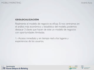 MOBILE MARKETING                                                          Andrés Karp




           GEOLOCALIZACIÓN
           Realmente el modelo de negocio es eﬁcaz. Si nos centramos en
           el análisis más económico y estadístico del modelo, podemos
           destacar 3 claves que hacen de éste un modelo de negocios
           con oportunidades ilimitadas.

           1.- Acceso inmediato y en tiempo real a los lugares y
           experiencias de los usuarios.
 