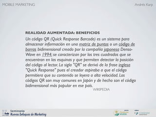 MOBILE MARKETING                                                           Andrés Karp




           REALIDAD AUMENTADA: BENEFICIOS
           Un código QR (Quick Response Barcode) es un sistema para
           almacenar información en una matriz de puntos o un código de
           barras bidimensional creado por la compañía japonesa Denso-
           Wave en 1994; se caracterizan por los tres cuadrados que se
           encuentran en las esquinas y que permiten detectar la posición
           del código al lector. La sigla "QR" se derivó de la frase inglesa
           "Quick Response" pues el creador aspiraba a que el código
           permitiera que su contenido se leyera a alta velocidad. Los
           códigos QR son muy comunes en Japón y de hecho son el código
           bidimensional más popular en ese país.
                                                  WIKIPEDIA
 