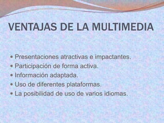 VENTAJAS DE LA MULTIMEDIA
 Presentaciones atractivas e impactantes.
 Participación de forma activa.
 Información adaptada.
 Uso de diferentes plataformas.
 La posibilidad de uso de varios idiomas.

 