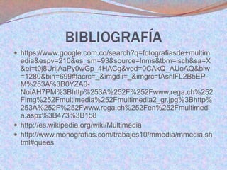BIBLIOGRAFÍA
 https://www.google.com.co/search?q=fotografiasde+multim

edia&espv=210&es_sm=93&source=lnms&tbm=isch&sa=X
&ei=t0j8UrijAaPy0wGp_4HACg&ved=0CAkQ_AUoAQ&biw
=1280&bih=699#facrc=_&imgdii=_&imgrc=fAsnlFL2B5EPM%253A%3B0YZA0NoiAH7PM%3Bhttp%253A%252F%252Fwww.rega.ch%252
Fimg%252Fmultimedia%252Fmultimedia2_gr.jpg%3Bhttp%
253A%252F%252Fwww.rega.ch%252Fen%252Fmultimedi
a.aspx%3B473%3B158
 http://es.wikipedia.org/wiki/Multimedia
 http://www.monografias.com/trabajos10/mmedia/mmedia.sh
tml#quees

 