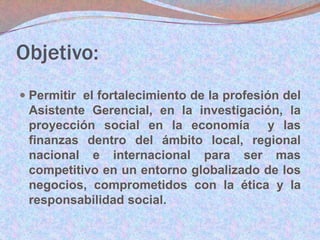 Objetivo:
 Permitir el fortalecimiento de la profesión del
Asistente Gerencial, en la investigación, la
proyección social en la economía y las

finanzas dentro del ámbito local, regional
nacional e internacional para ser mas
competitivo en un entorno globalizado de los
negocios, comprometidos con la ética y la
responsabilidad social.

 