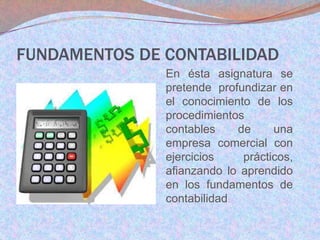 FUNDAMENTOS DE CONTABILIDAD
En ésta asignatura se
pretende profundizar en
el conocimiento de los
procedimientos
contables
de
una
empresa comercial con
ejercicios
prácticos,
afianzando lo aprendido
en los fundamentos de
contabilidad.

 