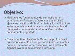 Objetivo:
 Mediante los fundamentos de contabilidad, el

estudiante en Asistencia Gerencial desarrollará
ejercicios prácticos de la vida diaria y los aplicará en
su trabajo, afianzando sus conocimientos sobre el
manejo documental de la información contable
debidamente soportada.
 El estudiante en Asistencia Gerencial profundizará

en el conocimiento de los procedimientos contables
de una Empresa Comercial como una herramienta
significativa para su ejercicio profesional.

 