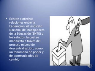 • Existen estrechas
relaciones entre la
Federación, el Sindicato
Nacional de Trabajadores
de la Educación (SNTE) y
los estados, la cual se
manifiesta a través del
proceso mismo de
descentralización, como
un fenómeno de poder y
de oportunidades de
cambio.
 