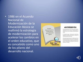 • 1986 en el Acuerdo
Nacional de
Modernización de la
Educación Básica se
reafirmó la estrategia
de modernización para
acelerar los cambios en
el orden educativo, que
es concebido como uno
de los pilares del
desarrollo nacional.
 
