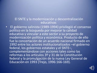 El SNTE y la modernización y descentralización
educativas
• El gobierno salinista (1989-1994) privilegió el consenso
político en la búsqueda por mejorar la calidad
educativa y vincular a este sector a su proyecto de
modernización política y económica. Producto de ello
fue la concertación de un acuerdo nacional firmado en
1992 entre los actores institucionalizados –el gobierno
federal, los gobiernos estatales y el SNTE–,
complementándose con acciones tales como las
reformas a los artículos 3º y 31 de la Constitución
federal y la promulgación de la nueva Ley General de
Educación en 1993 (Trejo, 1996:166-169).
 