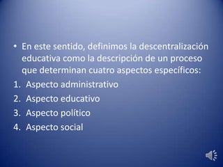• En este sentido, definimos la descentralización
educativa como la descripción de un proceso
que determinan cuatro aspectos específicos:
1. Aspecto administrativo
2. Aspecto educativo
3. Aspecto político
4. Aspecto social
 