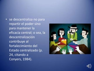 • se descentraliza no para
repartir el poder sino
para mantener la
eficacia central; o sea, la
descentralización
contribuye al
fortalecimiento del
Estado centralizado (p.
24, citando a
Conyers, 1984).
 