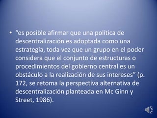 • “es posible afirmar que una política de
descentralización es adoptada como una
estrategia, toda vez que un grupo en el poder
considera que el conjunto de estructuras o
procedimientos del gobierno central es un
obstáculo a la realización de sus intereses” (p.
172, se retoma la perspectiva alternativa de
descentralización planteada en Mc Ginn y
Street, 1986).
 