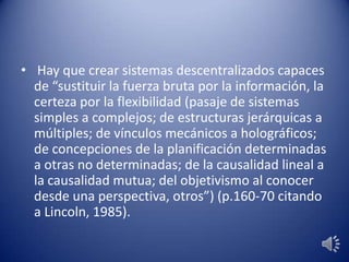 • Hay que crear sistemas descentralizados capaces
de “sustituir la fuerza bruta por la información, la
certeza por la flexibilidad (pasaje de sistemas
simples a complejos; de estructuras jerárquicas a
múltiples; de vínculos mecánicos a holográficos;
de concepciones de la planificación determinadas
a otras no determinadas; de la causalidad lineal a
la causalidad mutua; del objetivismo al conocer
desde una perspectiva, otros”) (p.160-70 citando
a Lincoln, 1985).
 