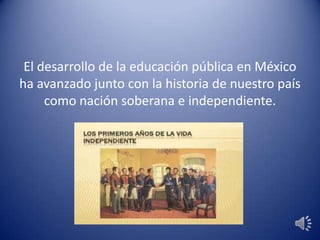 El desarrollo de la educación pública en México
ha avanzado junto con la historia de nuestro país
como nación soberana e independiente.
 