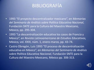 BIBLIOGRAFÍA
• 1993 “El proyecto descentralizador mexicano”, en Memorias
del Seminario de Análisis sobre Política Educativa Nacional,
Fundación SNTE para la Cultura del Maestro Mexicano,
México, pp. 295-304.
• 1993 “La descentralización educativa los casos de Francia y
México”, en Revista Latinoamericana de Estudios Educativos,
México, vol. XXIII, núm. 1, enero-marzo, pp. 43-74.
• Castro Obregón, Luis 1993 “El proceso de descentralización
educativa en México”, en Memorias del Seminario de Análisis
sobre Política Educativa Nacional, Fundación SNTE para la
Cultura del Maestro Mexicano, México pp. 306-313.
 
