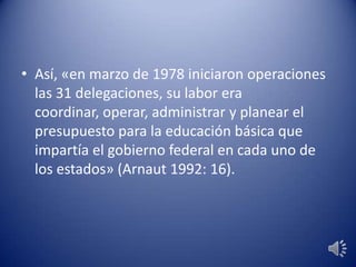 • Así, «en marzo de 1978 iniciaron operaciones
las 31 delegaciones, su labor era
coordinar, operar, administrar y planear el
presupuesto para la educación básica que
impartía el gobierno federal en cada uno de
los estados» (Arnaut 1992: 16).
 