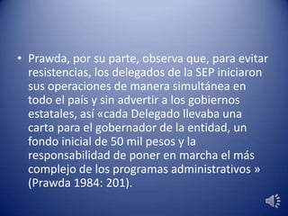 • Prawda, por su parte, observa que, para evitar
resistencias, los delegados de la SEP iniciaron
sus operaciones de manera simultánea en
todo el país y sin advertir a los gobiernos
estatales, así «cada Delegado llevaba una
carta para el gobernador de la entidad, un
fondo inicial de 50 mil pesos y la
responsabilidad de poner en marcha el más
complejo de los programas administrativos »
(Prawda 1984: 201).
 