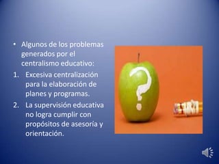 • Algunos de los problemas
generados por el
centralismo educativo:
1. Excesiva centralización
para la elaboración de
planes y programas.
2. La supervisión educativa
no logra cumplir con
propósitos de asesoría y
orientación.
 