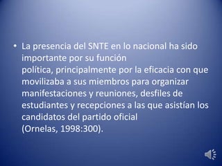 • La presencia del SNTE en lo nacional ha sido
importante por su función
política, principalmente por la eficacia con que
movilizaba a sus miembros para organizar
manifestaciones y reuniones, desfiles de
estudiantes y recepciones a las que asistían los
candidatos del partido oficial
(Ornelas, 1998:300).
 