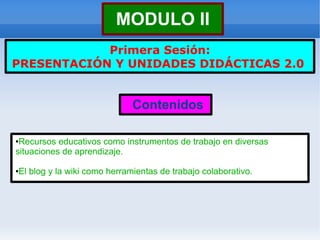 MODULO II
            Primera Sesión:
PRESENTACIÓN Y UNIDADES DIDÁCTICAS 2.0


                             Contenidos

●Recursos educativos como instrumentos de trabajo en diversas
situaciones de aprendizaje.

El blog y la wiki como herramientas de trabajo colaborativo.
●
 