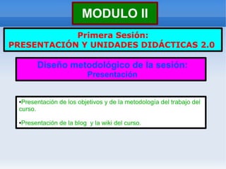 MODULO II
            Primera Sesión:
PRESENTACIÓN Y UNIDADES DIDÁCTICAS 2.0

       Diseño metodológico de la sesión:
                          Presentación


 ●Presentación de los objetivos y de la metodología del trabajo del
 curso.

 ●Presentación de la blog y la wiki del curso.
 