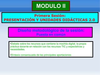 MODULO II
            Primera Sesión:
PRESENTACIÓN Y UNIDADES DIDÁCTICAS 2.0


           Diseño metodológico de la sesión:
                            Puesta en común

  ●Debate sobre los recursos que contiene la mochila digital, la propia
  práctica docente en relación con los recursos TIC y expectativas y
  necesidades.

  ●   Síntesis consensuada de las principales aportaciones.
 