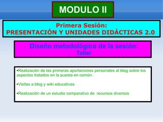 MODULO II
            Primera Sesión:
PRESENTACIÓN Y UNIDADES DIDÁCTICAS 2.0

            Diseño metodológico de la sesión:
                                         Taller

  ●Realización de las primeras aportaciones personales al blog sobre los
  aspectos tratados en la puesta en común.

  ●   Visitas a blog y wiki educativas

  ●   Realización de un estudio comparativo de recursos diversos
 