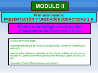 MODULO II
            Primera Sesión:
PRESENTACIÓN Y UNIDADES DIDÁCTICAS 2.0

          Diseño metodológico de la sesión:
            Propuestas de tareas no presenciales

  Visionar la mochila digital
  ●



  ●Examinar a fondo uno de los recursos educativos y completar la plantilla de
  evaluación.

  ●Incorporar las reflexiones sobre las características y utilidad de este tipo de
  recursos TIC (estructura común, posibilidades didácticas, grado de dificultad,
  etc.).

  Consultar el Anexo: Banco de recursos (sesión 1).
  ●
 