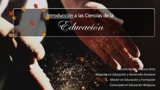 Introducción a las Ciencias de la
Educación.
Martha Nancy Vinasco Ortiz
Magíster en Educación y Desarrollo Humano
Master en Educación y Formación
Licenciada en Educación Religiosa
 