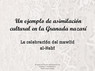 Un ejemplo de asimilación
cultural en la Granada nazarí
Jornadas Doctorales del Seminario de
Estudios Transatlánticos.
Paola Luque-Vargas
 